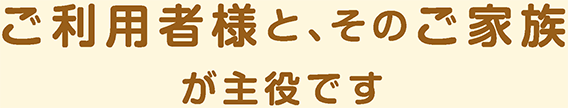 ご利用者様と、そのご家族 が主役です